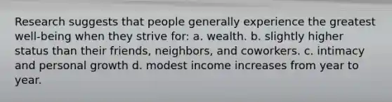 Research suggests that people generally experience the greatest well-being when they strive for: a. wealth. b. slightly higher status than their friends, neighbors, and coworkers. c. intimacy and personal growth d. modest income increases from year to year.