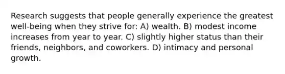 Research suggests that people generally experience the greatest well-being when they strive for: A) wealth. B) modest income increases from year to year. C) slightly higher status than their friends, neighbors, and coworkers. D) intimacy and personal growth.