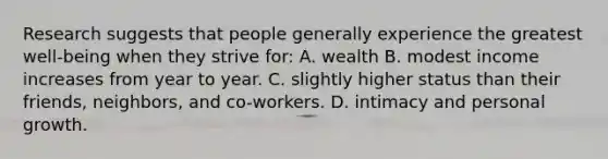 Research suggests that people generally experience the greatest well-being when they strive for: A. wealth B. modest income increases from year to year. C. slightly higher status than their friends, neighbors, and co-workers. D. intimacy and personal growth.