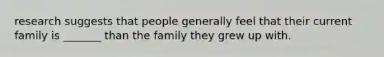 research suggests that people generally feel that their current family is _______ than the family they grew up with.