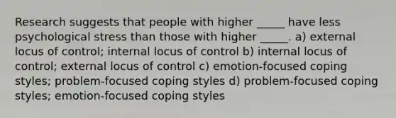 Research suggests that people with higher _____ have less psychological stress than those with higher _____. a) external locus of control; internal locus of control b) internal locus of control; external locus of control c) emotion-focused coping styles; problem-focused coping styles d) problem-focused coping styles; emotion-focused coping styles