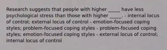 Research suggests that people with higher _____ have less psychological stress than those with higher _____. - internal locus of control; external locus of control - emotion-focused coping styles; problem-focused coping styles - problem-focused coping styles; emotion-focused coping styles - external locus of control; internal locus of control