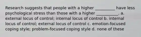 Research suggests that people with a higher __________ have less psychological stress than those with a higher ___________. a. external locus of control; internal locus of control b. internal locus of control; external locus of control c. emotion-focused coping style; problem-focused coping style d. none of these