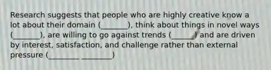 Research suggests that people who are highly creative know a lot about their domain (_______), think about things in novel ways (_______), are willing to go against trends (______) and are driven by interest, satisfaction, and challenge rather than external pressure (________ ________)