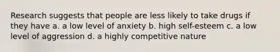 Research suggests that people are less likely to take drugs if they have a. a low level of anxiety b. high self-esteem c. a low level of aggression d. a highly competitive nature