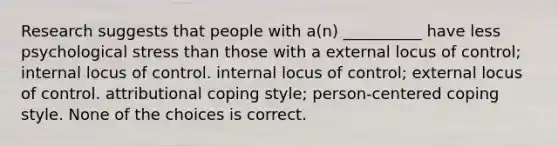 Research suggests that people with a(n) __________ have less psychological stress than those with a external locus of control; internal locus of control. internal locus of control; external locus of control. attributional coping style; person-centered coping style. None of the choices is correct.