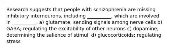 Research suggests that people with schizophrenia are missing inhibitory interneurons, including __________, which are involved in __________. a) glutamate; sending signals among nerve cells b) GABA; regulating the excitability of other neurons c) dopamine; determining the salience of stimuli d) glucocorticoids; regulating stress