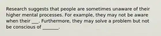 Research suggests that people are sometimes unaware of their higher mental processes. For example, they may not be aware when their ___. Furthermore, they may solve a problem but not be conscious of _______.