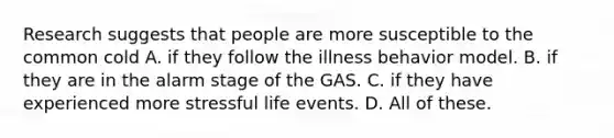 Research suggests that people are more susceptible to the common cold A. if they follow the illness behavior model. B. if they are in the alarm stage of the GAS. C. if they have experienced more stressful life events. D. All of these.