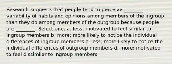 Research suggests that people tend to perceive ________ variability of habits and opinions among members of the ingroup than they do among members of the outgroup because people are ________. Select one: a. less; motivated to feel similar to ingroup members b. more; more likely to notice the individual differences of ingroup members c. less; more likely to notice the individual differences of outgroup members d. more; motivated to feel dissimilar to ingroup members