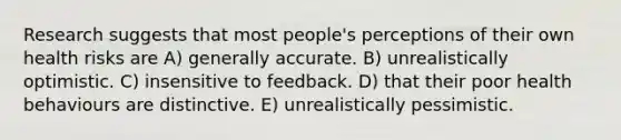 Research suggests that most people's perceptions of their own health risks are A) generally accurate. B) unrealistically optimistic. C) insensitive to feedback. D) that their poor health behaviours are distinctive. E) unrealistically pessimistic.