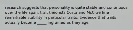 research suggests that personality is quite stable and continuous over the life span. trait theorists Costa and McCrae fine remarkable stability in particular traits. Evidence that traits actually become _____ ingrained as they age