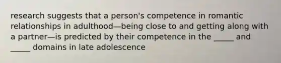 research suggests that a person's competence in romantic relationships in adulthood—being close to and getting along with a partner—is predicted by their competence in the _____ and _____ domains in late adolescence