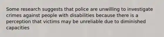 Some research suggests that police are unwilling to investigate crimes against people with disabilities because there is a perception that victims may be unreliable due to diminished capacities