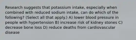 Research suggests that potassium intake, especially when combined with reduced sodium intake, can do which of the following? (Select all that apply.) A) lower blood pressure in people with hypertension B) increase risk of kidney stones C) decrease bone loss D) reduce deaths from cardiovascular disease