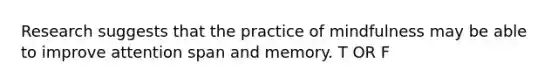 Research suggests that the practice of mindfulness may be able to improve attention span and memory. T OR F