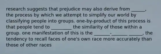 research suggests that prejudice may also derive from ______, the process by which we attempt to simplify our world by classifying people into groups. one-by-product of this process is that people tend to _________ the similarity of those within a group. one manifestation of this is the _______-_______ ______, the tendency to recall faces of one's own race more accurately than those of other races