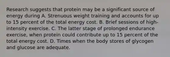 Research suggests that protein may be a significant source of energy during A. Strenuous weight training and accounts for up to 15 percent of the total energy cost. B. Brief sessions of high-intensity exercise. C. The latter stage of prolonged endurance exercise, when protein could contribute up to 15 percent of the total energy cost. D. Times when the body stores of glycogen and glucose are adequate.