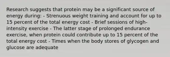 Research suggests that protein may be a significant source of energy during: - Strenuous weight training and account for up to 15 percent of the total energy cost - Brief sessions of high-intensity exercise - The latter stage of prolonged endurance exercise, when protein could contribute up to 15 percent of the total energy cost - Times when the body stores of glycogen and glucose are adequate