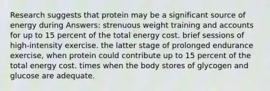 Research suggests that protein may be a significant source of energy during Answers: strenuous weight training and accounts for up to 15 percent of the total energy cost. brief sessions of high-intensity exercise. the latter stage of prolonged endurance exercise, when protein could contribute up to 15 percent of the total energy cost. times when the body stores of glycogen and glucose are adequate.