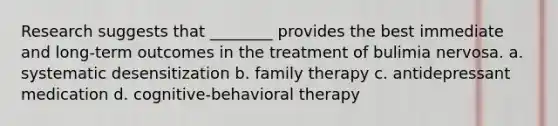 Research suggests that ________ provides the best immediate and long-term outcomes in the treatment of bulimia nervosa. a. systematic desensitization b. family therapy c. antidepressant medication d. cognitive-behavioral therapy