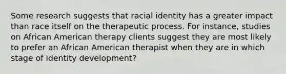 Some research suggests that racial identity has a greater impact than race itself on the therapeutic process. For instance, studies on African American therapy clients suggest they are most likely to prefer an African American therapist when they are in which stage of identity development?