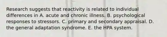 Research suggests that reactivity is related to individual differences in A. acute and chronic illness. B. psychological responses to stressors. C. primary and secondary appraisal. D. the general adaptation syndrome. E. the HPA system.