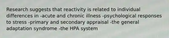 Research suggests that reactivity is related to individual differences in -acute and chronic illness -psychological responses to stress -primary and secondary appraisal -the general adaptation syndrome -the HPA system