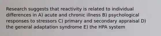 Research suggests that reactivity is related to individual differences in A) acute and chronic illness B) psychological responses to stressors C) primary and secondary appraisal D) the general adaptation syndrome E) the HPA system