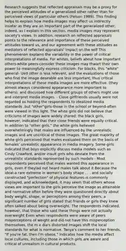 Research suggests that reflected appraisals may be a proxy for the perceived attitudes of a generalized other rather than for perceived views of particular others (Felson 1989). This finding helps to explain how media images may affect us indirectly insofar as they are an important part of the generalized other; indeed, as I explain in this section, media images may represent society's views. In addition, research on reflected appraisals points to the relevance and importance of these perceived attitudes toward us, and our agreement with these attitudes as mediators of reflected appraisals' impact on the self This phenomenon explains the variability in the power of critical interpretations of media. For whites, beliefs about how important others-white peers-consider these images may thwart their own power to meaningfully express criticism. For blacks, this "white" general- ized other is less relevant, and the evaluations of those who find the image desirable are less important; thus critical interpretations of these media images are more effective. (they almost always considered appearance more important to others), and discussed how different groups of others might use and interpret media images. - Close girlfriends usually were not regarded as holding the respondents to idealized media standards ,but "other"girls-those in the school or beyond-often were viewed in this light. The white girls did not believe that criticisms of images were widely shared; the black girls, however, indicated that their close friends were equally critical. In addition to "other girls," the white girls believed overwhelmingly that males are influenced by the unrealistic images and are uncritical of those images. The great majority of white girls perceived that males evaluated them on the basis of females' unrealistic appearance in media imagery. Some girls indicated that boys explicitly discuss media models such as Cindy Crawford, and/or insult girls who deviate from the unrealistic standards represented by such models - Most respondents perceived that males wanted this appearance in girls, even if theylad not heard males talk about it Because the ideal-a rare extreme in women's body shape . . . and socially constructed "perfection" of physical features-is commonly displayed, and acknowledged, it may seem that others whose views are important to the girls perceive the image as attainable and normative often before they were questioned directly about body weight, shape, or perceptions among their peers, a significant number of girls stated that friends or girls they knew often talked about being overweight. The respondents indicated, however, that those who said these things were not actually overweight Even when respondents were aware of peers misperceptions of weight and did not have this misperception themselves, the m e dia's distorted images shift the local standards for what is normative. Tanya's comment to her friends, "If you're fat, then I'm obese," indicates how the media affect local cultures, including those in which girls are aware and critical of unrealism in cultural products.