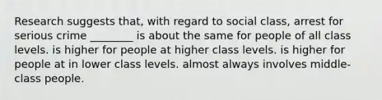 Research suggests that, with regard to social class, arrest for serious crime ________ is about the same for people of all class levels. is higher for people at higher class levels. is higher for people at in lower class levels. almost always involves middle-class people.