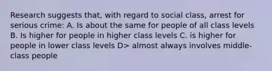 Research suggests that, with regard to social class, arrest for serious crime: A. Is about the same for people of all class levels B. Is higher for people in higher class levels C. is higher for people in lower class levels D> almost always involves middle-class people