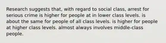 Research suggests that, with regard to social class, arrest for serious crime is higher for people at in lower class levels. is about the same for people of all class levels. is higher for people at higher class levels. almost always involves middle-class people.