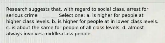 Research suggests that, with regard to social class, arrest for serious crime ________ Select one: a. is higher for people at higher class levels. b. is higher for people at in lower class levels. c. is about the same for people of all class levels. d. almost always involves middle-class people.