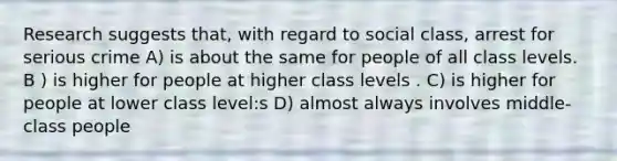 Research suggests that, with regard to social class, arrest for serious crime A) is about the same for people of all class levels. B ) is higher for people at higher class levels . C) is higher for people at lower class level:s D) almost always involves middle-class people