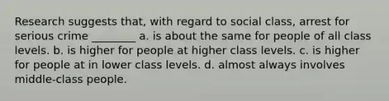 Research suggests that, with regard to social class, arrest for serious crime ________ a. is about the same for people of all class levels. b. is higher for people at higher class levels. c. is higher for people at in lower class levels. d. almost always involves middle-class people.