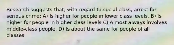 Research suggests that, with regard to social class, arrest for serious crime: A) Is higher for people in lower class levels. B) Is higher for people in higher class levels C) Almost always involves middle-class people. D) Is about the same for people of all classes