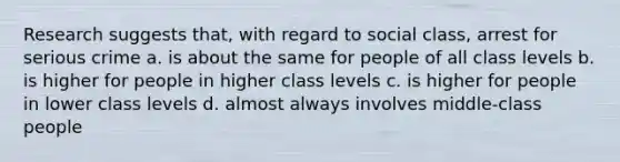 Research suggests that, with regard to social class, arrest for serious crime a. is about the same for people of all class levels b. is higher for people in higher class levels c. is higher for people in lower class levels d. almost always involves middle-class people