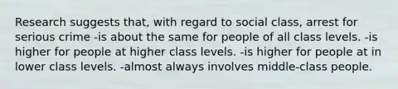 Research suggests that, with regard to social class, arrest for serious crime -is about the same for people of all class levels. -is higher for people at higher class levels. -is higher for people at in lower class levels. -almost always involves middle-class people.