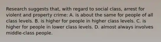 Research suggests that, with regard to social class, arrest for violent and property crime: A. is about the same for people of all class levels. B. is higher for people in higher class levels. C. is higher for people in lower class levels. D. almost always involves middle-class people.