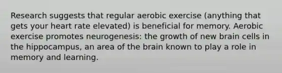 Research suggests that regular aerobic exercise (anything that gets your heart rate elevated) is beneficial for memory. Aerobic exercise promotes neurogenesis: the growth of new brain cells in the hippocampus, an area of the brain known to play a role in memory and learning.