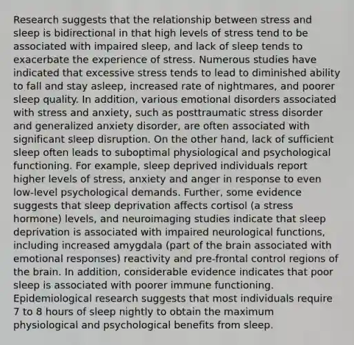 Research suggests that the relationship between stress and sleep is bidirectional in that high levels of stress tend to be associated with impaired sleep, and lack of sleep tends to exacerbate the experience of stress. Numerous studies have indicated that excessive stress tends to lead to diminished ability to fall and stay asleep, increased rate of nightmares, and poorer sleep quality. In addition, various emotional disorders associated with stress and anxiety, such as posttraumatic stress disorder and generalized anxiety disorder, are often associated with significant sleep disruption. On the other hand, lack of sufficient sleep often leads to suboptimal physiological and psychological functioning. For example, sleep deprived individuals report higher levels of stress, anxiety and anger in response to even low-level psychological demands. Further, some evidence suggests that sleep deprivation affects cortisol (a stress hormone) levels, and neuroimaging studies indicate that sleep deprivation is associated with impaired neurological functions, including increased amygdala (part of the brain associated with emotional responses) reactivity and pre-frontal control regions of the brain. In addition, considerable evidence indicates that poor sleep is associated with poorer immune functioning. Epidemiological research suggests that most individuals require 7 to 8 hours of sleep nightly to obtain the maximum physiological and psychological benefits from sleep.