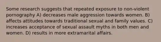 Some research suggests that repeated exposure to non-violent pornography A) decreases male aggression towards women. B) affects attitudes towards traditional sexual and family values. C) increases acceptance of sexual assault myths in both men and women. D) results in more extramarital affairs.