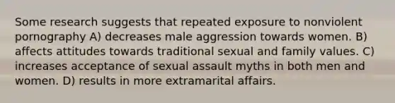 Some research suggests that repeated exposure to nonviolent pornography A) decreases male aggression towards women. B) affects attitudes towards traditional sexual and family values. C) increases acceptance of sexual assault myths in both men and women. D) results in more extramarital affairs.