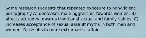 Some research suggests that repeated exposure to non-violent pornography A) decreases male aggression towards women. B) affects attitudes towards traditional sexual and family values. C) increases acceptance of sexual assault myths in both men and women. D) results in more extramarital affairs