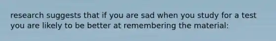 research suggests that if you are sad when you study for a test you are likely to be better at remembering the material: