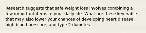 Research suggests that safe weight loss involves combining a few important items to your daily life. What are these key habits that may also lower your chances of developing heart disease, high <a href='https://www.questionai.com/knowledge/kD0HacyPBr-blood-pressure' class='anchor-knowledge'>blood pressure</a>, and type 2 diabetes.