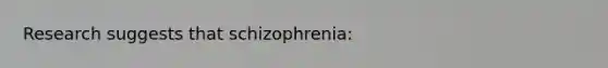 Research suggests that schizophrenia: