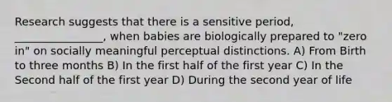 Research suggests that there is a sensitive period, ________________, when babies are biologically prepared to "zero in" on socially meaningful perceptual distinctions. A) From Birth to three months B) In the first half of the first year C) In the Second half of the first year D) During the second year of life