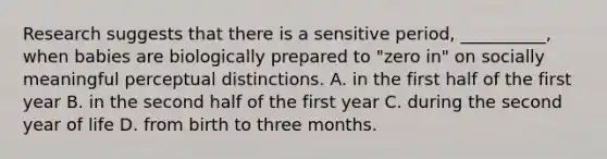 Research suggests that there is a sensitive period, __________, when babies are biologically prepared to "zero in" on socially meaningful perceptual distinctions. A. in the first half of the first year B. in the second half of the first year C. during the second year of life D. from birth to three months.